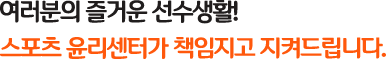 여러분의 즐거운 선수생활! / 스포츠 윤리센터가 책임지고 지켜드립니다.